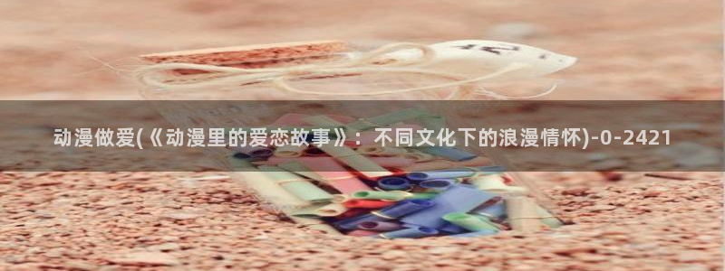 曲奇动漫：动漫做爱(《动漫里的爱恋故事》：不同文化下的浪漫情怀)